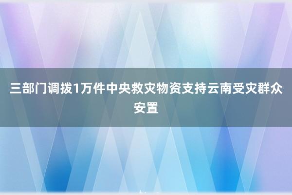 三部门调拨1万件中央救灾物资支持云南受灾群众安置