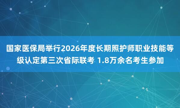 国家医保局举行2026年度长期照护师职业技能等级认定第三次省际联考 1.8万余名考生参加