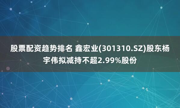 股票配资趋势排名 鑫宏业(301310.SZ)股东杨宇伟拟减持不超2.99%股份