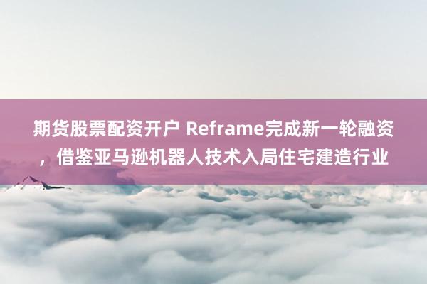 期货股票配资开户 Reframe完成新一轮融资，借鉴亚马逊机器人技术入局住宅建造行业