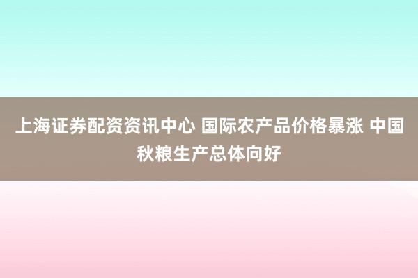 上海证券配资资讯中心 国际农产品价格暴涨 中国秋粮生产总体向好