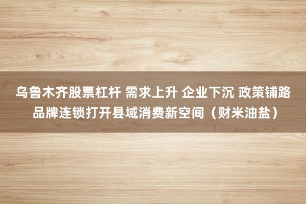 乌鲁木齐股票杠杆 需求上升 企业下沉 政策铺路 品牌连锁打开县域消费新空间（财米油盐）