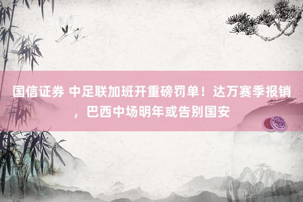 国信证券 中足联加班开重磅罚单！达万赛季报销，巴西中场明年或告别国安