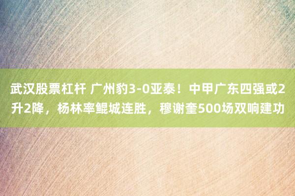 武汉股票杠杆 广州豹3-0亚泰！中甲广东四强或2升2降，杨林率鲲城连胜，穆谢奎500场双响建功