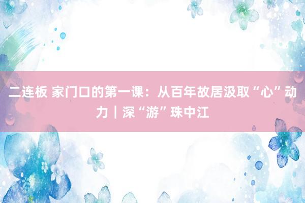 二连板 家门口的第一课：从百年故居汲取“心”动力｜深“游”珠中江