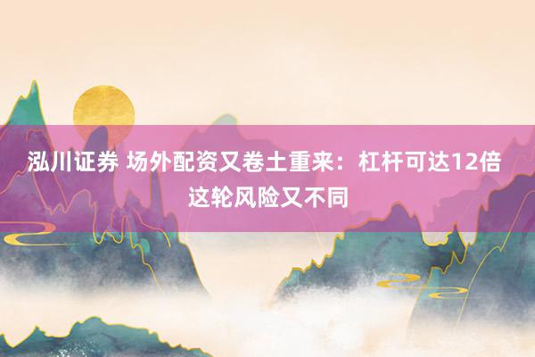 泓川证券 场外配资又卷土重来：杠杆可达12倍 这轮风险又不同