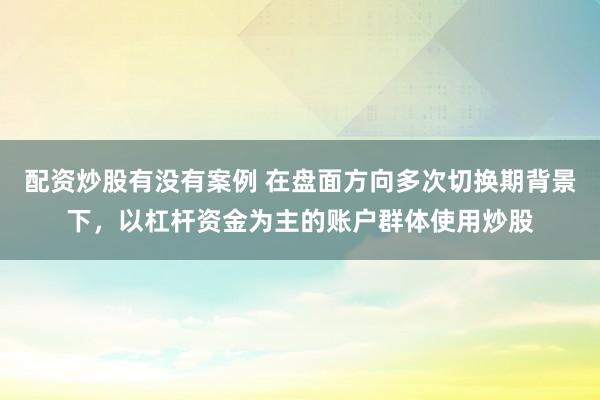 配资炒股有没有案例 在盘面方向多次切换期背景下，以杠杆资金为主的账户群体使用炒股