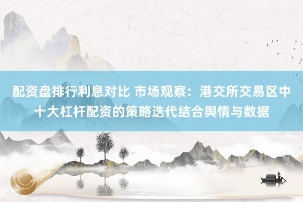 配资盘排行利息对比 市场观察：港交所交易区中十大杠杆配资的策略迭代结合舆情与数据