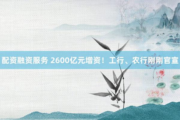 配资融资服务 2600亿元增资!工行、农行刚刚官宣