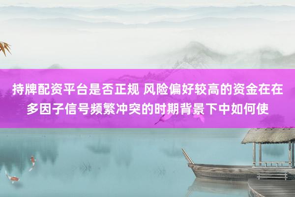 持牌配资平台是否正规 风险偏好较高的资金在在多因子信号频繁冲突的时期背景下中如何使