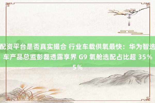 配资平台是否真实撮合 行业车载供氧最快：华为智选车产品总监彭磊透露享界 G9 氧舱选配占比超 35％
