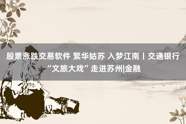股票涨跌交易软件 繁华姑苏 入梦江南丨交通银行“文旅大戏”走进苏州|金融