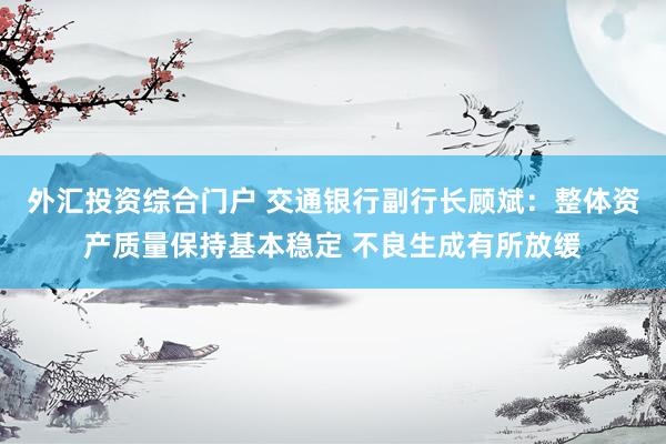 外汇投资综合门户 交通银行副行长顾斌：整体资产质量保持基本稳定 不良生成有所放缓