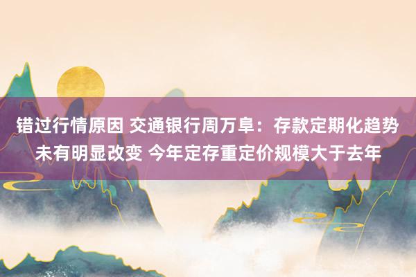 错过行情原因 交通银行周万阜：存款定期化趋势未有明显改变 今年定存重定价规模大于去年