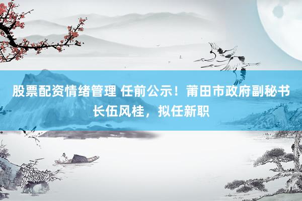 股票配资情绪管理 任前公示！莆田市政府副秘书长伍风桂，拟任新职
