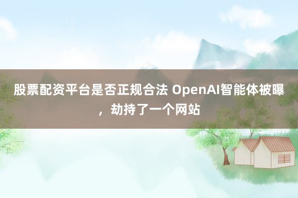 股票配资平台是否正规合法 OpenAI智能体被曝，劫持了一个网站