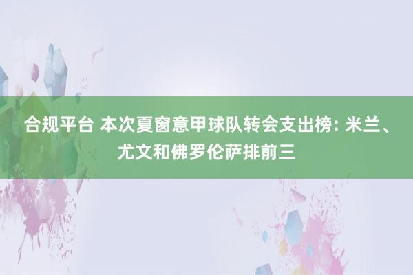 合规平台 本次夏窗意甲球队转会支出榜: 米兰、尤文和佛罗伦萨排前三