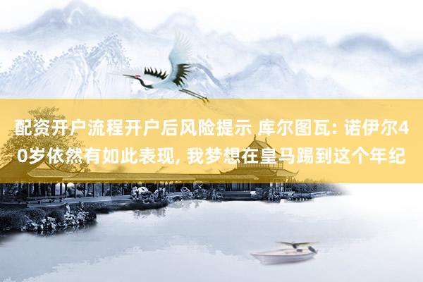 配资开户流程开户后风险提示 库尔图瓦: 诺伊尔40岁依然有如此表现, 我梦想在皇马踢到这个年纪