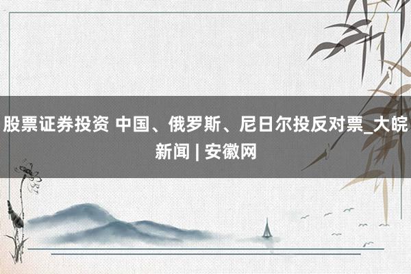 股票证券投资 中国、俄罗斯、尼日尔投反对票_大皖新闻 | 安徽网