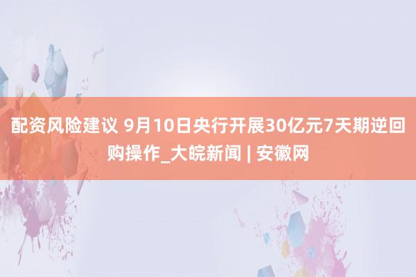 配资风险建议 9月10日央行开展30亿元7天期逆回购操作_大皖新闻 | 安徽网
