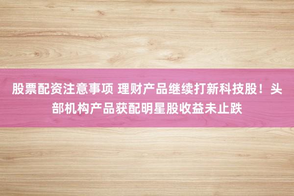 股票配资注意事项 理财产品继续打新科技股！头部机构产品获配明星股收益未止跌