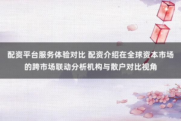 配资平台服务体验对比 配资介绍在全球资本市场的跨市场联动分析机构与散户对比视角