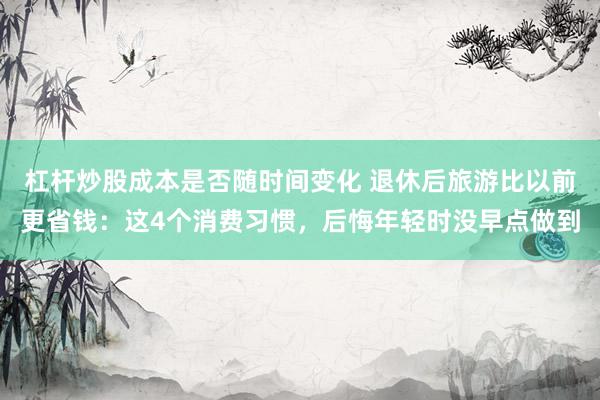 杠杆炒股成本是否随时间变化 退休后旅游比以前更省钱：这4个消费习惯，后悔年轻时没早点做到