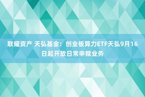 联耀资产 天弘基金：创业板算力ETF天弘9月16日起开放日常申赎业务