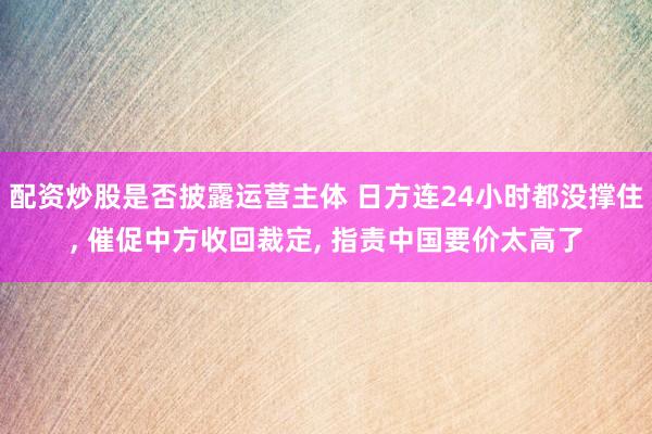 配资炒股是否披露运营主体 日方连24小时都没撑住, 催促中方收回裁定, 指责中国要价太高了
