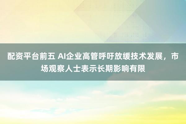配资平台前五 AI企业高管呼吁放缓技术发展，市场观察人士表示长期影响有限