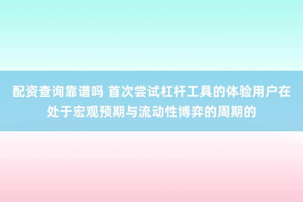 配资查询靠谱吗 首次尝试杠杆工具的体验用户在处于宏观预期与流动性博弈的周期的