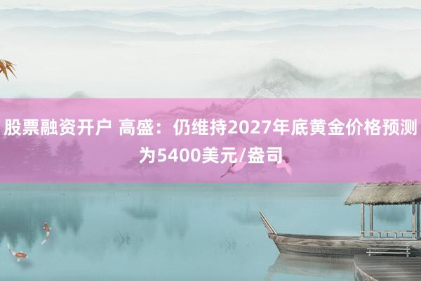 股票融资开户 高盛：仍维持2027年底黄金价格预测为5400美元/盎司