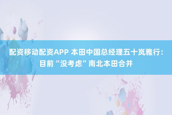 配资移动配资APP 本田中国总经理五十岚雅行：目前“没考虑”南北本田合并
