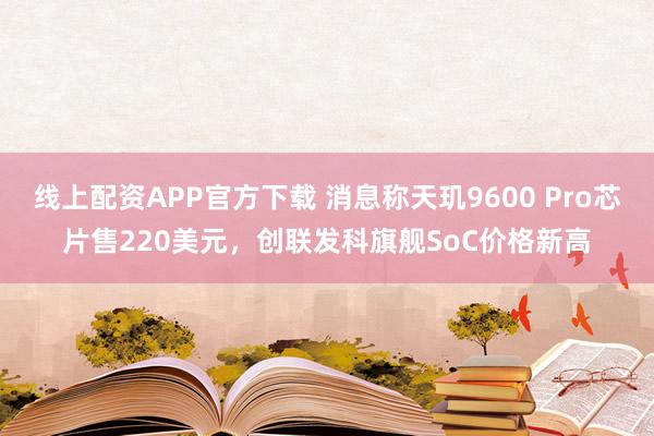 线上配资APP官方下载 消息称天玑9600 Pro芯片售220美元，创联发科旗舰SoC价格新高
