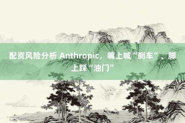 配资风险分析 Anthropic，嘴上喊“刹车”、脚上踩“油门”