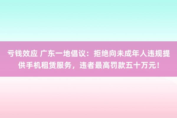 亏钱效应 广东一地倡议：拒绝向未成年人违规提供手机租赁服务，违者最高罚款五十万元！