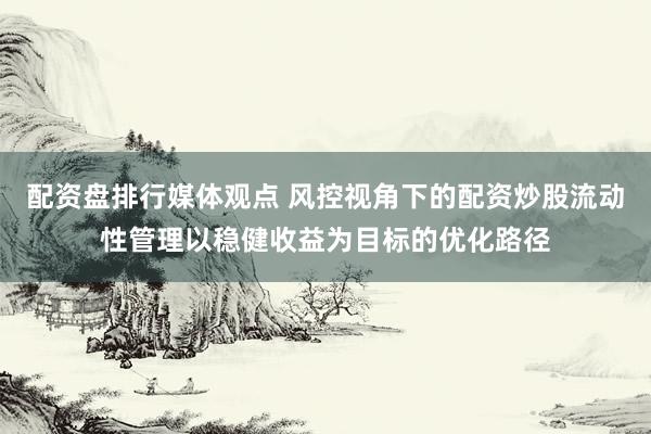 配资盘排行媒体观点 风控视角下的配资炒股流动性管理以稳健收益为目标的优化路径