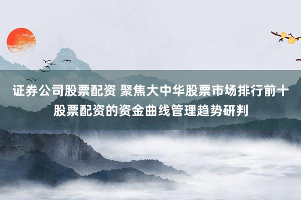 证券公司股票配资 聚焦大中华股票市场排行前十股票配资的资金曲线管理趋势研判