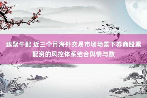 臻聚牛配 近三个月海外交易市场场景下券商股票配资的风控体系结合舆情与数