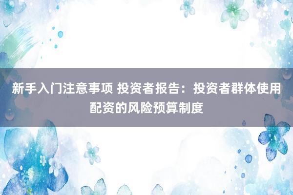 新手入门注意事项 投资者报告：投资者群体使用配资的风险预算制度