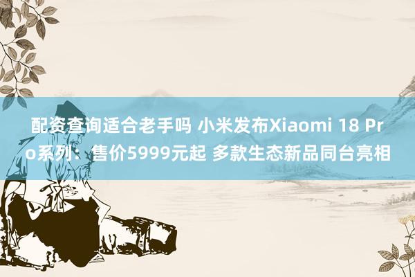 配资查询适合老手吗 小米发布Xiaomi 18 Pro系列：售价5999元起 多款生态新品同台亮相