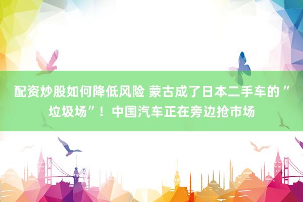 配资炒股如何降低风险 蒙古成了日本二手车的“垃圾场”！中国汽车正在旁边抢市场