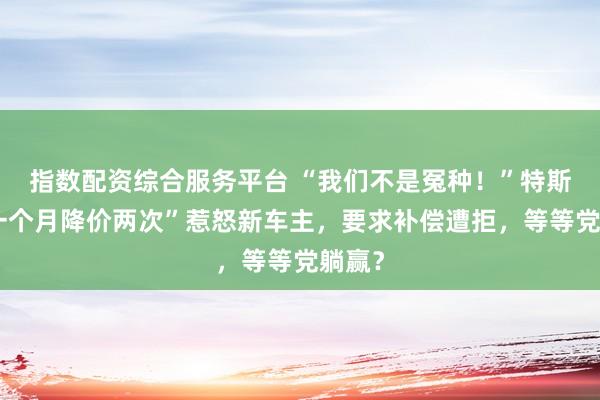 指数配资综合服务平台 “我们不是冤种！”特斯拉“一个月降价两次”惹怒新车主，要求补偿遭拒，等等党躺赢？