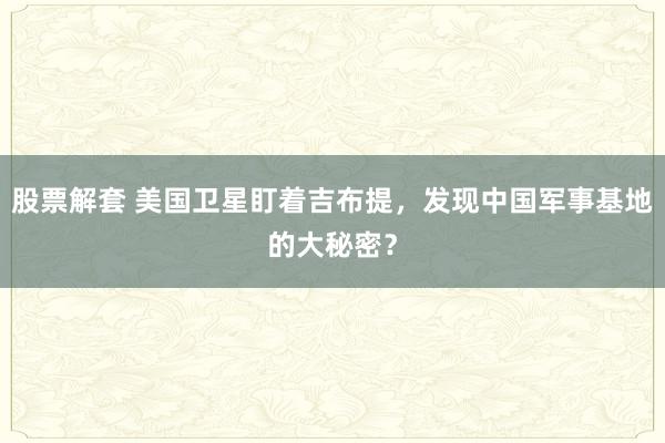 股票解套 美国卫星盯着吉布提，发现中国军事基地的大秘密？