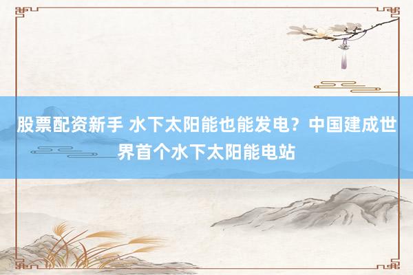 股票配资新手 水下太阳能也能发电？中国建成世界首个水下太阳能电站