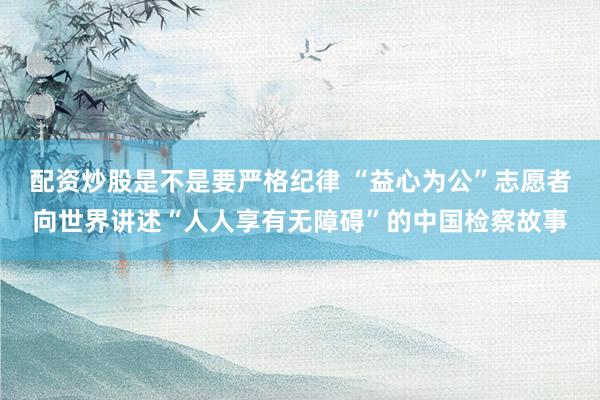 配资炒股是不是要严格纪律 “益心为公”志愿者向世界讲述“人人享有无障碍”的中国检察故事