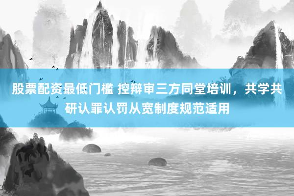股票配资最低门槛 控辩审三方同堂培训，共学共研认罪认罚从宽制度规范适用