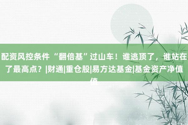 配资风控条件 “翻倍基”过山车！谁逃顶了，谁站在了最高点？|财通|重仓股|易方达基金|基金资产净值