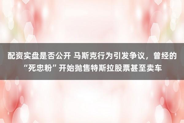 配资实盘是否公开 马斯克行为引发争议，曾经的“死忠粉”开始抛售特斯拉股票甚至卖车