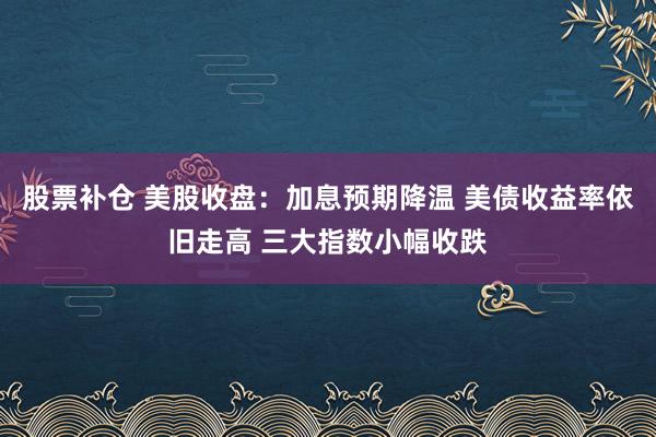 股票补仓 美股收盘：加息预期降温 美债收益率依旧走高 三大指数小幅收跌